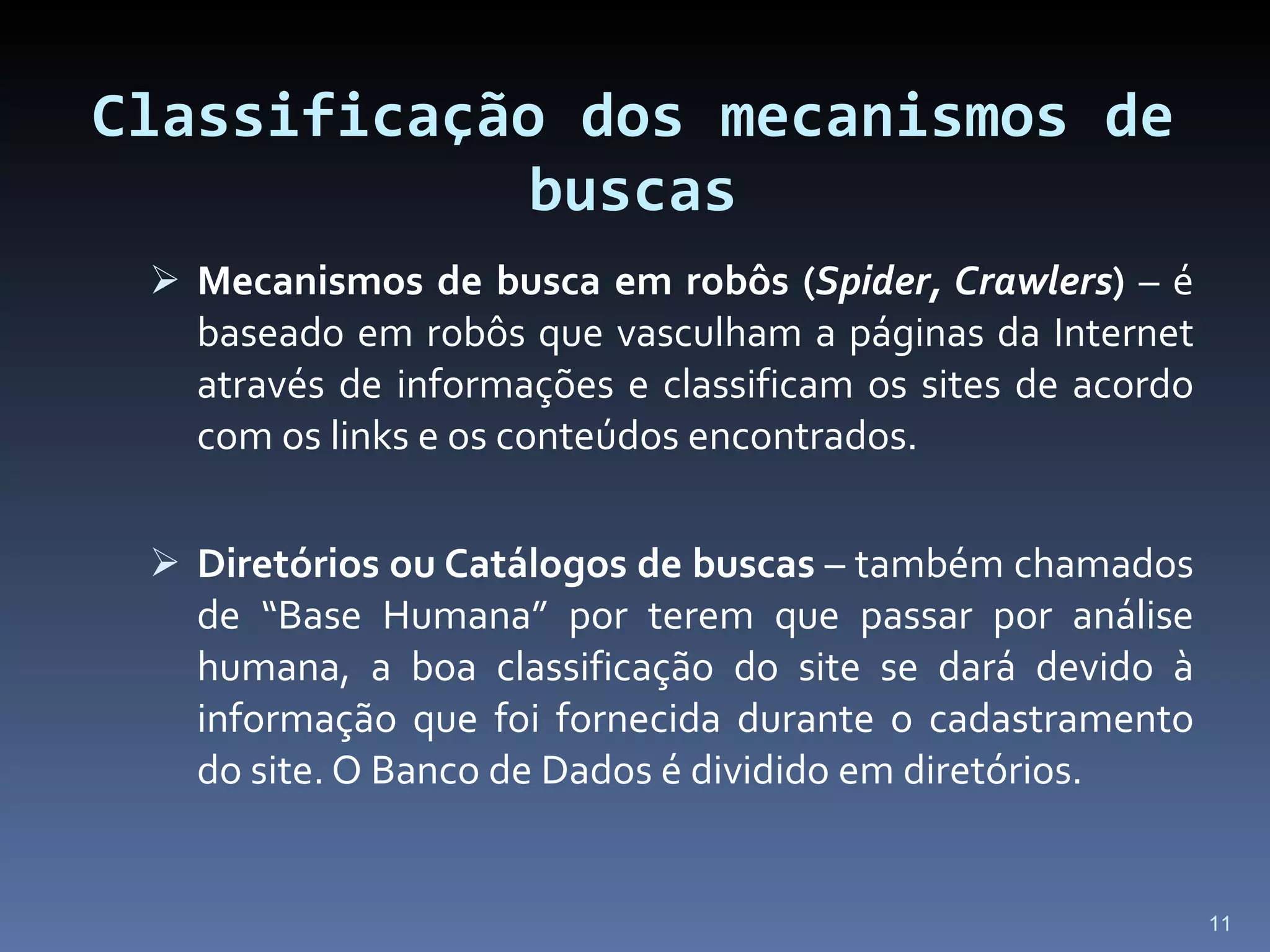 Classificação dos mecanismos de buscas Mecanismos de busca em robôs ( Spider, Crawlers )  – é baseado em robôs que vasculham a páginas da Internet através de informações e classificam os sites de acordo com os links e os conteúdos encontrados. Diretórios ou Catálogos de buscas  – também chamados de “Base Humana” por terem que passar por análise humana, a boa classificação do site se dará devido à informação que foi fornecida durante o cadastramento do site. O Banco de Dados é dividido em diretórios. 