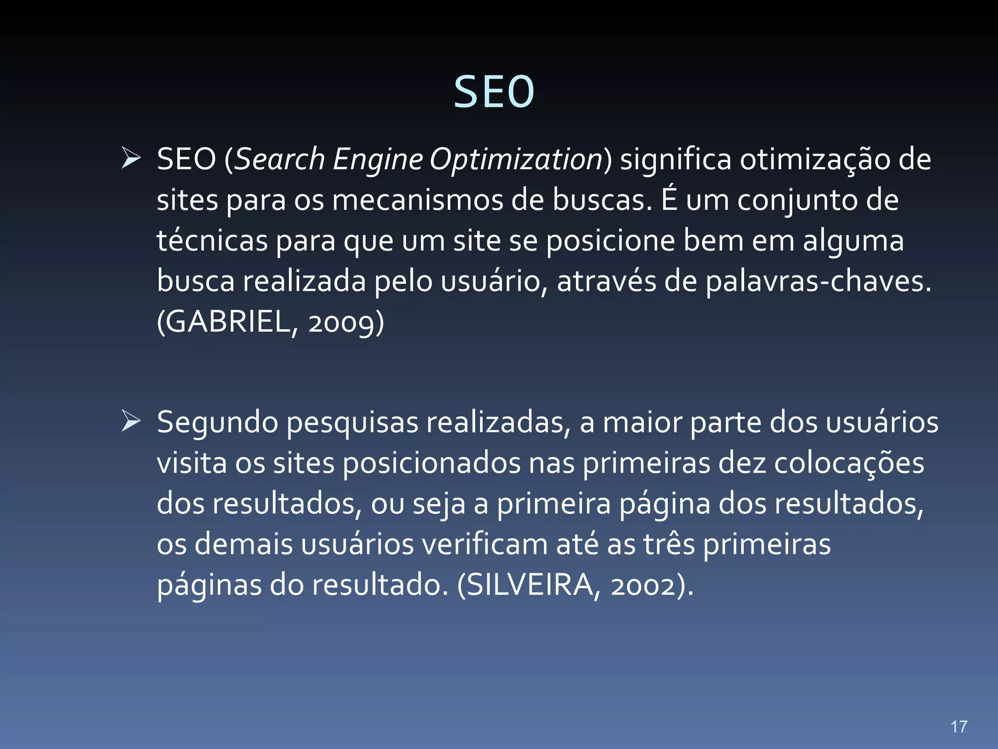 SEO SEO ( Search Engine Optimization ) significa otimização de sites para os mecanismos de buscas. É um conjunto de técnicas para que um site se posicione bem em alguma busca realizada pelo usuário, através de palavras-chaves. (GABRIEL, 2009) Segundo pesquisas realizadas, a maior parte dos usuários visita os sites posicionados nas primeiras dez colocações dos resultados, ou seja a primeira página dos resultados, os demais usuários verificam até as três primeiras páginas do resultado. (SILVEIRA, 2002). 