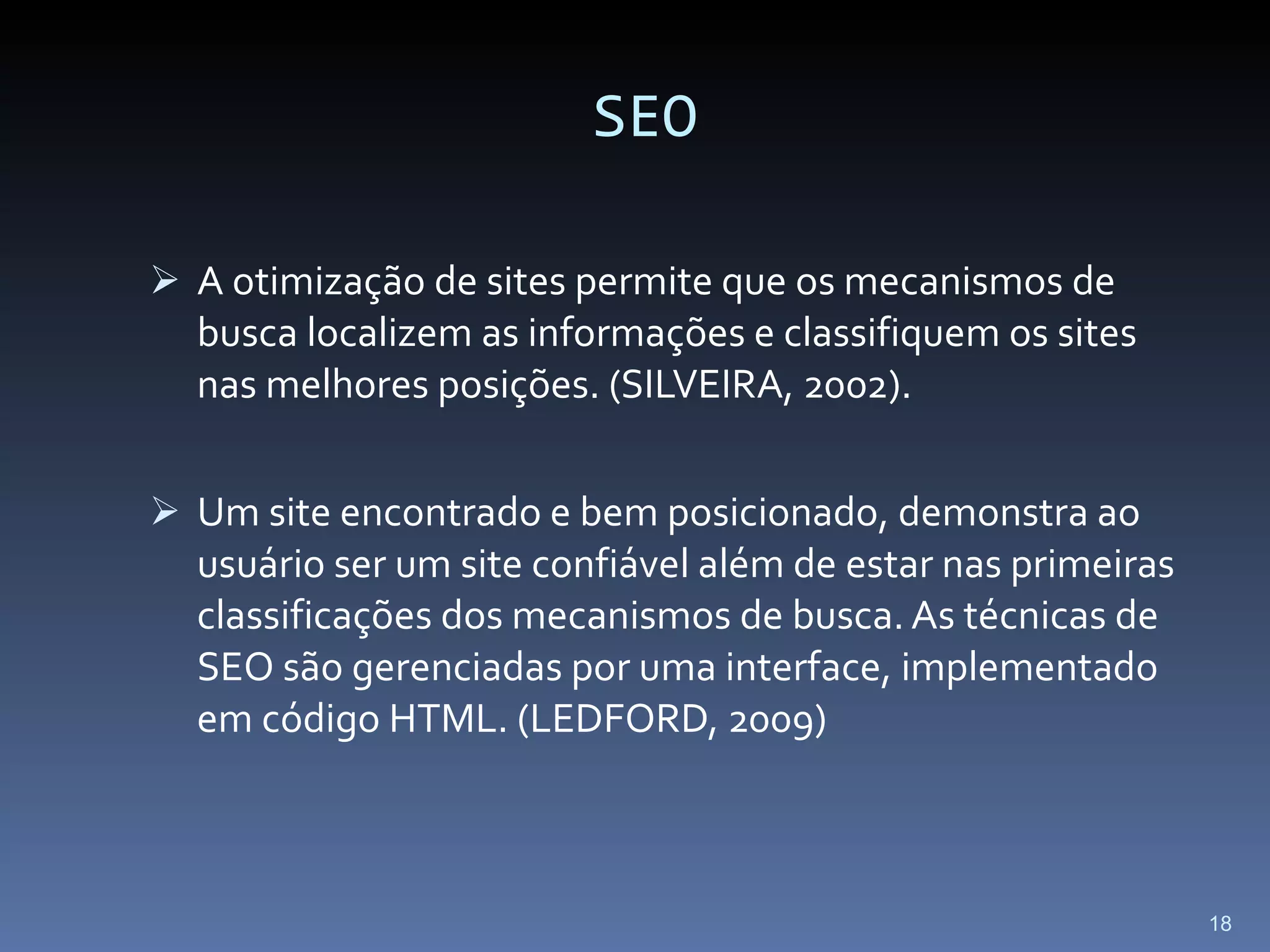 SEO A otimização de sites permite que os mecanismos de busca localizem as informações e classifiquem os sites nas melhores posições. (SILVEIRA, 2002). Um site encontrado e bem posicionado, demonstra ao usuário ser um site confiável além de estar nas primeiras classificações dos mecanismos de busca. As técnicas de SEO são gerenciadas por uma interface, implementado em código HTML. (LEDFORD, 2009) 