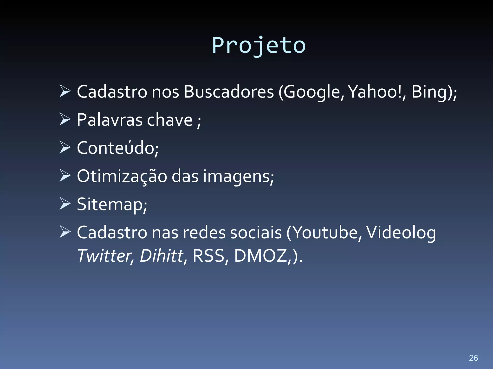 Projeto Cadastro nos Buscadores (Google, Yahoo!, Bing); Palavras chave ; Conteúdo; Otimização das imagens; Sitemap; Cadastro nas redes sociais (Youtube, Videolog  Twitter, Dihitt , RSS, DMOZ,). 