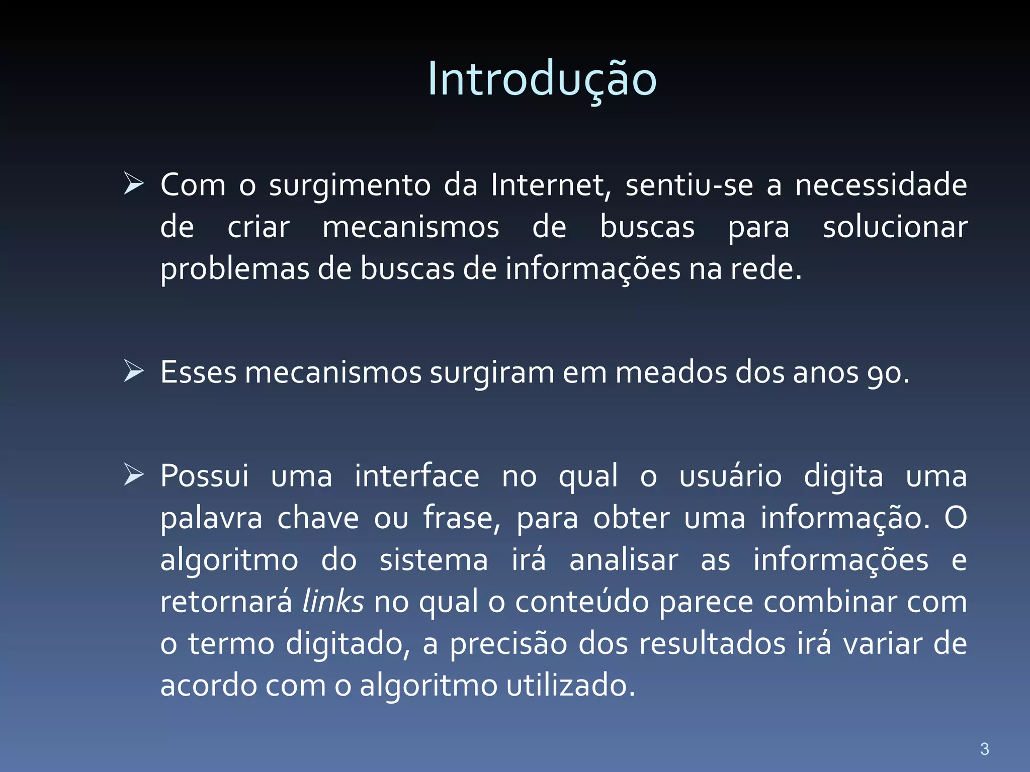 Introdução Com o surgimento da Internet, sentiu-se a necessidade de criar mecanismos de buscas para solucionar problemas de buscas de informações na rede. Esses mecanismos surgiram em meados dos anos 90. Possui uma interface no qual o usuário digita uma palavra chave ou frase, para obter uma informação. O algoritmo do sistema irá analisar as informações e retornará  links  no qual o conteúdo parece combinar com o termo digitado, a precisão dos resultados irá variar de acordo com o algoritmo utilizado.  