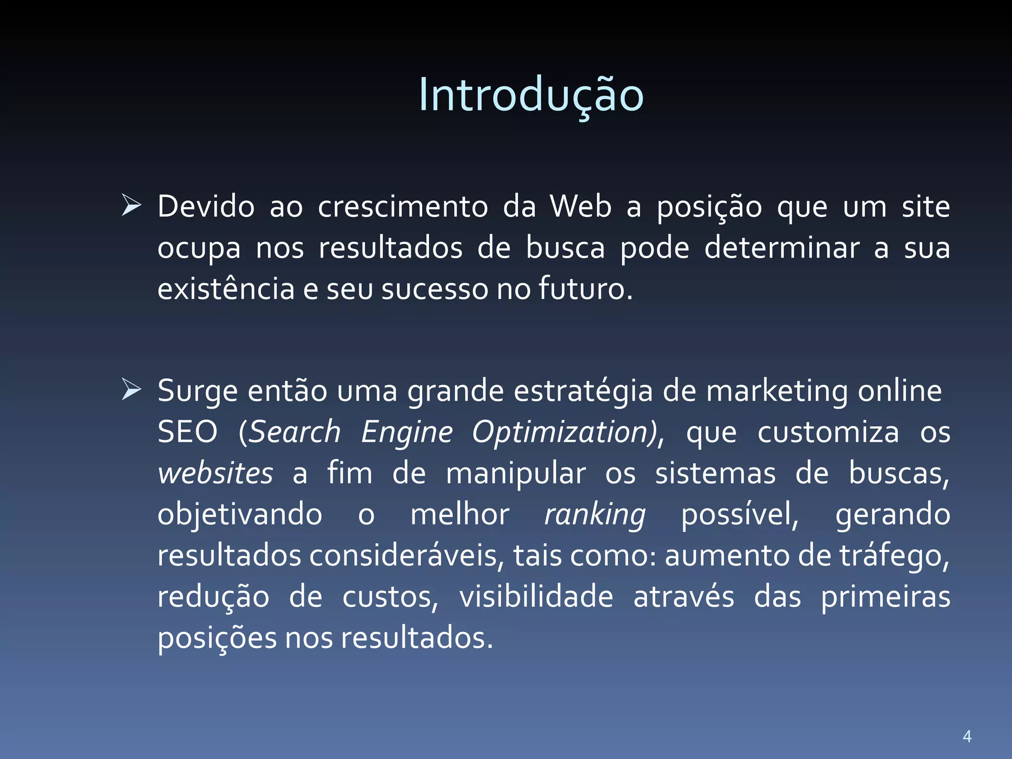 Introdução Devido ao crescimento da Web a posição que um site ocupa nos resultados de busca pode determinar a sua existência e seu sucesso no futuro. Surge então uma grande estratégia de marketing online  SEO ( Search Engine Optimization) , que customiza os  websites  a fim de manipular os sistemas de buscas, objetivando o melhor  ranking  possível, gerando resultados consideráveis, tais como: aumento de tráfego, redução de custos, visibilidade através das primeiras posições nos resultados.  