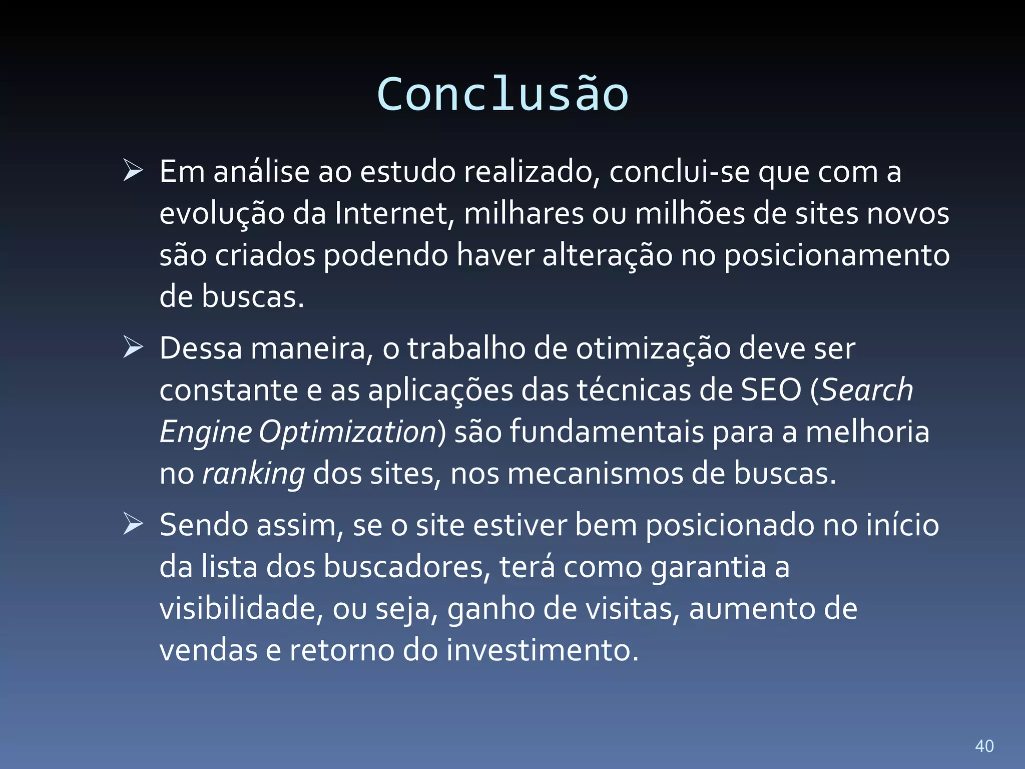 Conclusão Em análise ao estudo realizado, conclui-se que com a evolução da Internet, milhares ou milhões de sites novos são criados podendo haver alteração no posicionamento de buscas.  Dessa maneira, o trabalho de otimização deve ser constante e as aplicações das técnicas de SEO ( Search Engine Optimization ) são fundamentais para a melhoria no  ranking  dos sites, nos mecanismos de buscas. Sendo assim, se o site estiver bem posicionado no início da lista dos buscadores, terá como garantia a visibilidade, ou seja, ganho de visitas, aumento de vendas e retorno do investimento.  