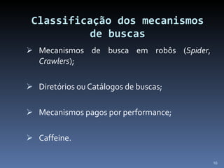 Classificação dos mecanismos de buscas Mecanismos de busca em robôs ( Spider ,  Crawlers ); Diretórios ou Catálogos de buscas; Mecanismos pagos por performance; Caffeine. 
