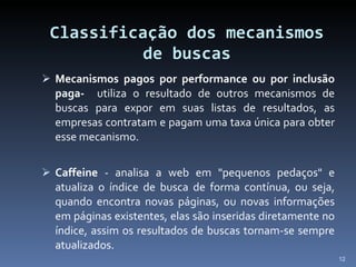 Classificação dos mecanismos de buscas Mecanismos pagos por performance ou por inclusão paga-  utiliza o resultado de outros mecanismos de buscas para expor em suas listas de resultados, as empresas contratam e pagam uma taxa única para obter esse mecanismo. Caffeine  - analisa a web em "pequenos pedaços" e atualiza o índice de busca de forma contínua, ou seja, quando encontra novas páginas, ou novas informações em páginas existentes, elas são inseridas diretamente no índice, assim os resultados de buscas tornam-se sempre atualizados. 