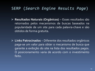 SERP ( Search Engine Results Page ) Resultados Naturais (Orgânicos)  – Esses resultados são retornados pelos mecanismos de buscas baseados na popularidade de um site para cada palavra-chave e são obtidos de forma gratuita. Links Patrocinados  – Diferente dos resultados orgânicos paga-se um valor para obter o mecanismo de busca que garante a exibição do site na lista dos resultados pagos. O posicionamento varia de acordo com o investimento feito. 