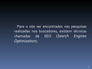 Para o site ser encontrados nas pesquisas realizadas nos buscadores, existem técnicas chamadas de SEO ( Search Engines Optimization ). 