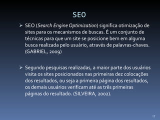 SEO SEO ( Search Engine Optimization ) significa otimização de sites para os mecanismos de buscas. É um conjunto de técnicas para que um site se posicione bem em alguma busca realizada pelo usuário, através de palavras-chaves. (GABRIEL, 2009) Segundo pesquisas realizadas, a maior parte dos usuários visita os sites posicionados nas primeiras dez colocações dos resultados, ou seja a primeira página dos resultados, os demais usuários verificam até as três primeiras páginas do resultado. (SILVEIRA, 2002). 