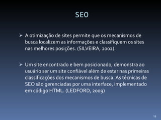 SEO A otimização de sites permite que os mecanismos de busca localizem as informações e classifiquem os sites nas melhores posições. (SILVEIRA, 2002). Um site encontrado e bem posicionado, demonstra ao usuário ser um site confiável além de estar nas primeiras classificações dos mecanismos de busca. As técnicas de SEO são gerenciadas por uma interface, implementado em código HTML. (LEDFORD, 2009) 