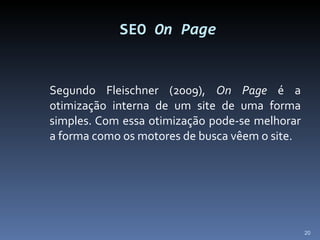 SEO  On Page Segundo Fleischner (2009),  On Page  é a otimização interna de um site de uma forma simples. Com essa otimização pode-se melhorar a forma como os motores de busca vêem o site. 