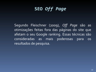 Segundo Fleischner (2009),  Off Page  são as otimizações feitas fora das páginas do site que afetam o seu Google ranking. Essas técnicas são consideradas as mais poderosas para os resultados de pesquisa.  SEO  Off Page 
