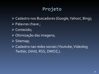 Projeto Cadastro nos Buscadores (Google, Yahoo!, Bing); Palavras chave ; Conteúdo; Otimização das imagens; Sitemap; Cadastro nas redes sociais (Youtube, Videolog  Twitter, Dihitt , RSS, DMOZ,). 