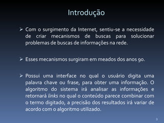 Introdução Com o surgimento da Internet, sentiu-se a necessidade de criar mecanismos de buscas para solucionar problemas de buscas de informações na rede. Esses mecanismos surgiram em meados dos anos 90. Possui uma interface no qual o usuário digita uma palavra chave ou frase, para obter uma informação. O algoritmo do sistema irá analisar as informações e retornará  links  no qual o conteúdo parece combinar com o termo digitado, a precisão dos resultados irá variar de acordo com o algoritmo utilizado.  