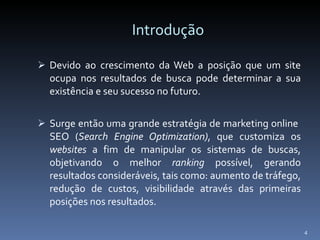 Introdução Devido ao crescimento da Web a posição que um site ocupa nos resultados de busca pode determinar a sua existência e seu sucesso no futuro. Surge então uma grande estratégia de marketing online  SEO ( Search Engine Optimization) , que customiza os  websites  a fim de manipular os sistemas de buscas, objetivando o melhor  ranking  possível, gerando resultados consideráveis, tais como: aumento de tráfego, redução de custos, visibilidade através das primeiras posições nos resultados.  