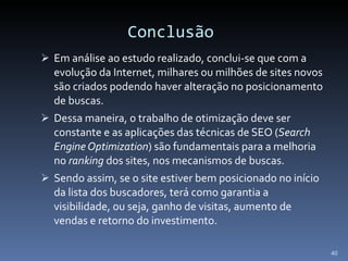 Conclusão Em análise ao estudo realizado, conclui-se que com a evolução da Internet, milhares ou milhões de sites novos são criados podendo haver alteração no posicionamento de buscas.  Dessa maneira, o trabalho de otimização deve ser constante e as aplicações das técnicas de SEO ( Search Engine Optimization ) são fundamentais para a melhoria no  ranking  dos sites, nos mecanismos de buscas. Sendo assim, se o site estiver bem posicionado no início da lista dos buscadores, terá como garantia a visibilidade, ou seja, ganho de visitas, aumento de vendas e retorno do investimento.  
