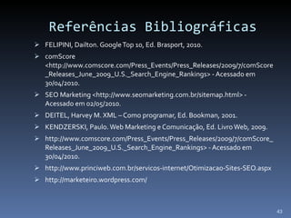 Referências Bibliográficas FELIPINI, Dailton. Google Top 10, Ed.  Brasport, 2010. comScore <http://www.comscore.com/Press_Events/Press_Releases/2009/7/comScore_Releases_June_2009_U.S._Search_Engine_Rankings> - Acessado em 30/04/2010. SEO Marketing <http://www.seomarketing.com.br/sitemap.html> - Acessado em 02/05/2010. DEITEL, Harvey M. XML – Como programar, Ed. Bookman, 2001.  KENDZERSKI, Paulo. Web Marketing e Comunicação, Ed. Livro Web, 2009.  http://www.comscore.com/Press_Events/Press_Releases/2009/7/comScore_Releases_June_2009_U.S._Search_Engine_Rankings> - Acessado em 30/04/2010.  http://www.princiweb.com.br/servicos-internet/Otimizacao-Sites-SEO.aspx http://marketeiro.wordpress.com/ 