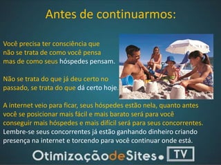 Antes de continuarmos:

Você precisa ter consciência que
não se trata de como você pensa
mas de como seus hóspedes pensam.

Não se trata do que já deu certo no
passado, se trata do que dá certo hoje.

A internet veio para ficar, seus hóspedes estão nela, quanto antes
você se posicionar mais fácil e mais barato será para você
conseguir mais hóspedes e mais difícil será para seus concorrentes.
Lembre-se seus concorrentes já estão ganhando dinheiro criando
presença na internet e torcendo para você continuar onde está.
 