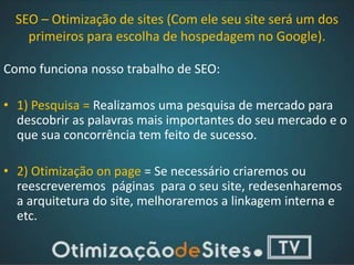 SEO – Otimização de sites (Com ele seu site será um dos
    primeiros para escolha de hospedagem no Google).

Como funciona nosso trabalho de SEO:

• 1) Pesquisa = Realizamos uma pesquisa de mercado para
  descobrir as palavras mais importantes do seu mercado e o
  que sua concorrência tem feito de sucesso.

• 2) Otimização on page = Se necessário criaremos ou
  reescreveremos páginas para o seu site, redesenharemos
  a arquitetura do site, melhoraremos a linkagem interna e
  etc.
 
