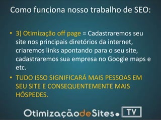 Como funciona nosso trabalho de SEO:

• 3) Otimização off page = Cadastraremos seu
  site nos principais diretórios da internet,
  criaremos links apontando para o seu site,
  cadastraremos sua empresa no Google maps e
  etc.
• TUDO ISSO SIGNIFICARÁ MAIS PESSOAS EM
  SEU SITE E CONSEQUENTEMENTE MAIS
  HÓSPEDES.
 
