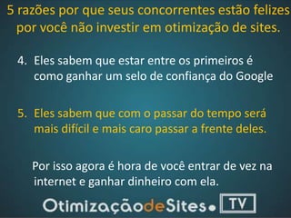 5 razões por que seus concorrentes estão felizes
  por você não investir em otimização de sites.

 4. Eles sabem que estar entre os primeiros é
    como ganhar um selo de confiança do Google

 5. Eles sabem que com o passar do tempo será
    mais difícil e mais caro passar a frente deles.

    Por isso agora é hora de você entrar de vez na
    internet e ganhar dinheiro com ela.
 