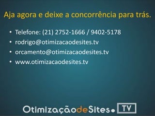 Aja agora e deixe a concorrência para trás.
 •   Telefone: (21) 2752-1666 / 9402-5178
 •   rodrigo@otimizacaodesites.tv
 •   orcamento@otimizacaodesites.tv
 •   www.otimizacaodesites.tv
 