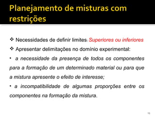  Necessidades de definir limites: Superiores ou inferiores
 Apresentar delimitações no domínio experimental:
• a necessidade da presença de todos os componentes
para a formação de um determinado material ou para que
a mistura apresente o efeito de interesse;
• a incompatibilidade de algumas proporções entre os
componentes na formação da mistura.
13
 