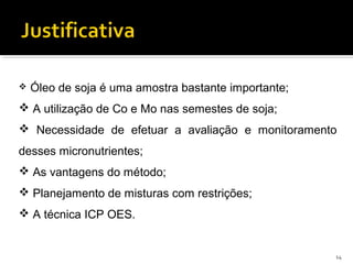  Óleo de soja é uma amostra bastante importante;
 A utilização de Co e Mo nas semestes de soja;
 Necessidade de efetuar a avaliação e monitoramento
desses micronutrientes;
 As vantagens do método;
 Planejamento de misturas com restrições;
 A técnica ICP OES.
14
 