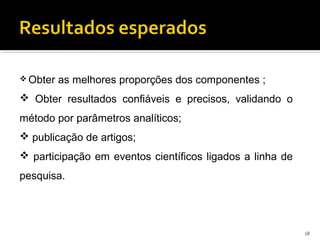  Obter as melhores proporções dos componentes ;
 Obter resultados confiáveis e precisos, validando o
método por parâmetros analíticos;
 publicação de artigos;
 participação em eventos científicos ligados a linha de
pesquisa.
18
 