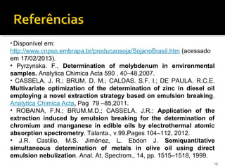 • Disponível em:
http://www.cnpso.embrapa.br/producaosoja/SojanoBrasil.htm (acessado
em 17/02/2013).
• Pyrzynska. F., Determination of molybdenum in environmental
samples. Analytica Chimica Acta 590 , 40–48,2007.
• CASSELA. J. R.; BRUM. D. M.; CALDAS. S.F. l.; DE PAULA. R.C.E.
Multivariate optimization of the determination of zinc in diesel oil
employing a novel extraction strategy based on emulsion breaking.
Analytica Chimica Acta. Pag 79 –85,2011.
• ROBAINA, F.N.; BRUM.M.D.; CASSELA, J.R.; Application of the
extraction induced by emulsion breaking for the determination of
chromium and manganese in edible oils by electrothermal atomic
absorption spectrometry. Talanta., v.99.Pages 104–112, 2012.
• J.R. Castillo, M.S. Jiménez, L. Ebdon J. Semiquantitative
simultaneous determination of metals in olive oil using direct
emulsion nebulization. Anal. At. Spectrom., 14, pp. 1515–1518, 1999.
19
 
