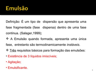 Definição: É um tipo de dispersão que apresenta uma
fase fragmentada (fase dispersa) dentro de uma fase
contínua. (Salager,1999);
 A Emulsão quando formada, apresenta uma única
fase, entretanto são termodinamicamente instáveis.
 Três requisitos básicos para formação das emulsões:
• Existência de 3 líquidos imiscíveis;
• Agitação;
• Emulsificante.
6
 