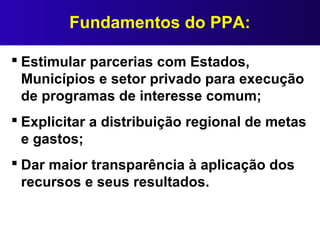 Fundamentos do PPA:
 Estimular parcerias com Estados,
Municípios e setor privado para execução
de programas de interesse comum;
 Explicitar a distribuição regional de metas
e gastos;
 Dar maior transparência à aplicação dos
recursos e seus resultados.
 