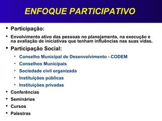 ENFOQUE PARTICIPATIVO
 Participação:
 Envolvimento ativo das pessoas no planejamento, na execução e
na avaliação de iniciativas que tenham influências nas suas vidas.
 Participação Social:
• Conselho Municipal de Desenvolvimento - CODEM
• Conselhos Municipais
• Sociedade civil organizada
• Instituições públicas
• Instituições privadas
 Conferências
 Seminários
 Cursos
 Palestras
 