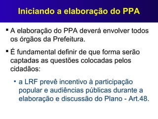 Iniciando a elaboração do PPA
 A elaboração do PPA deverá envolver todos
os órgãos da Prefeitura.
 É fundamental definir de que forma serão
captadas as questões colocadas pelos
cidadãos:
• a LRF prevê incentivo à participação
popular e audiências públicas durante a
elaboração e discussão do Plano - Art.48.
 