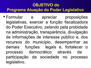 OBJETIVO do
Programa Atuação do Poder Legislativo
 Formular e apreciar proposições
legislativas, exercer a função fiscalizadora
do Poder Executivo, zelando pela probidade
na administração, transparência, divulgação
de informações de interesse público e, dos
recursos do município, desempenhar as
demais funções legais e, fortalecer o
processo democrático através da
participação da sociedade no processo
legislativo.
 