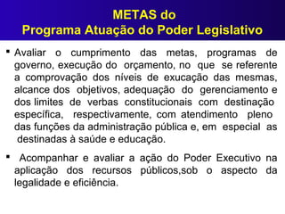 METAS do
Programa Atuação do Poder Legislativo
 Avaliar o cumprimento das metas, programas de
governo, execução do orçamento, no que se referente
a comprovação dos níveis de exucação das mesmas,
alcance dos objetivos, adequação do gerenciamento e
dos limites de verbas constitucionais com destinação
específica, respectivamente, com atendimento pleno
das funções da administração pública e, em especial as
destinadas à saúde e educação.
 Acompanhar e avaliar a ação do Poder Executivo na
aplicação dos recursos públicos,sob o aspecto da
legalidade e eficiência.
 