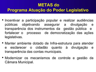  Incentivar a participação popular e realizar audiências
públicas objetivando assegurar a divulgação e
transparência dos instrumentos da gestão pública e
fortalecer o processo de democratização das ações
legislativas.
 Manter ambiente dotado de Infra-estrutura para atender
e esclarecer o cidadão quanto à divulgação e
transparência das contas municipais.
 Modernizar os mecanismos de controle e gestão da
Câmara Municipal.
METAS do
Programa Atuação do Poder Legislativo
 