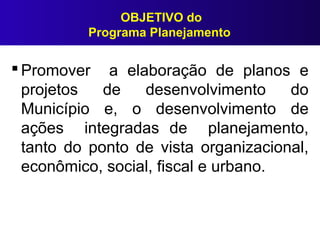 OBJETIVO do
Programa Planejamento
 Promover a elaboração de planos e
projetos de desenvolvimento do
Município e, o desenvolvimento de
ações integradas de planejamento,
tanto do ponto de vista organizacional,
econômico, social, fiscal e urbano.
 