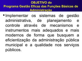 OBJETIVO do
Programa Gestão Eficaz das Funções Básicas de
Administração
 Implementar os sistemas de gestão
administrativa, de planejamento e
controle através de mecanismos e
instrumentos mais adequados e mais
modernos de forma que busquem a
eficientização da administração pública
municipal e a qualidade nos serviços
públicos.
 