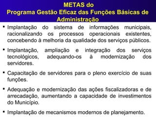  Implantação do sistema de informações municipais,
racionalizando os processos operacionais existentes,
concebendo à melhoria da qualidade dos serviços públicos.
 Implantação, ampliação e integração dos serviços
tecnológicos, adequando-os à modernização dos
servidores.
 Capacitação de servidores para o pleno exercício de suas
funções.
 Adequação e modernização das ações fiscalizadoras e de
arrecadação, aumentando a capacidade de investimentos
do Município.
 Implantação de mecanismos modernos de planejamento.
METAS do
Programa Gestão Eficaz das Funções Básicas de
Administração
 