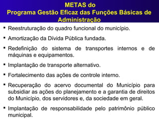  Reestruturação do quadro funcional do município.
 Amortização da Dívida Pública fundada.
 Redefinição do sistema de transportes internos e de
máquinas e equipamentos.
 Implantação de transporte alternativo.
 Fortalecimento das ações de controle interno.
 Recuperação do acervo documental do Município para
subsidiar as ações do planejamento e a garantia de direitos
do Município, dos servidores e, da sociedade em geral.
 Implantação de responsabilidade pelo patrimônio público
municipal.
METAS do
Programa Gestão Eficaz das Funções Básicas de
Administração
 