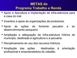 METAS do
Programa Trabalho e Renda
 Apoio a Apicultura e implantação de infra-estrutura para
a casa do mel.
 Incentivo e apoio às organizações de produtores.
 Apoio às ações de fomento pecuário e ao
desenvolvimento pesqueiro.
 Ampliação e adequação da infra-estrutura hídrica do
município, destinada à agricultura e à pecuária.
 Disciplinamento do uso dos recursos hídricos.
 Ampliação das ações destinadas à orientação
profissional e empreendedora do cidadão.
 