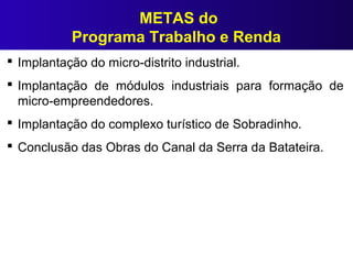 METAS do
Programa Trabalho e Renda
 Implantação do micro-distrito industrial.
 Implantação de módulos industriais para formação de
micro-empreendedores.
 Implantação do complexo turístico de Sobradinho.
 Conclusão das Obras do Canal da Serra da Batateira.
 