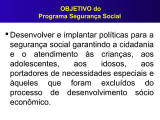 OBJETIVO do
Programa Segurança Social
 Desenvolver e implantar políticas para a
segurança social garantindo a cidadania
e o atendimento às crianças, aos
adolescentes, aos idosos, aos
portadores de necessidades especiais e
àqueles que foram excluídos do
processo de desenvolvimento sócio
econômico.
 