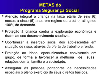 METAS do
Programa Segurança Social
 Atenção integral à criança na faixa etária de seis (6)
meses a cinco (5) anos em regime de creche, atingindo
100% da demanda.
 Proteção à criança contra a exploração econômica e
riscos ao seu desenvolvimento saudável.
 Oportunizar a inserção social dos adolescentes em
situação de risco, através da oferta de trabalho e renda.
 Proteção ao idoso, oportunizando-o convivência em
grupo, de forma a favorecer a melhoria de suas
relações com a família e a sociedade.
 Assegurar às pessoas portadoras de necessidades
especiais o pleno exercício de seus direitos básicos.
 