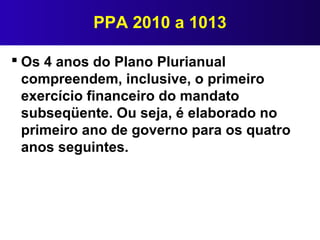 PPA 2010 a 1013
 Os 4 anos do Plano Plurianual
compreendem, inclusive, o primeiro
exercício financeiro do mandato
subseqüente. Ou seja, é elaborado no
primeiro ano de governo para os quatro
anos seguintes.
 