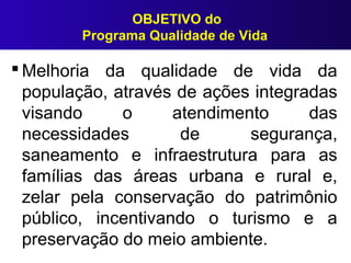 OBJETIVO do
Programa Qualidade de Vida
 Melhoria da qualidade de vida da
população, através de ações integradas
visando o atendimento das
necessidades de segurança,
saneamento e infraestrutura para as
famílias das áreas urbana e rural e,
zelar pela conservação do patrimônio
público, incentivando o turismo e a
preservação do meio ambiente.
 