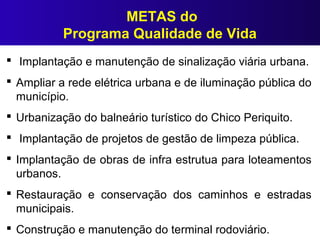 METAS do
Programa Qualidade de Vida
 Implantação e manutenção de sinalização viária urbana.
 Ampliar a rede elétrica urbana e de iluminação pública do
município.
 Urbanização do balneário turístico do Chico Periquito.
 Implantação de projetos de gestão de limpeza pública.
 Implantação de obras de infra estrutua para loteamentos
urbanos.
 Restauração e conservação dos caminhos e estradas
municipais.
 Construção e manutenção do terminal rodoviário.
 