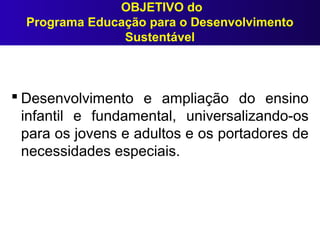 OBJETIVO do
Programa Educação para o Desenvolvimento
Sustentável
 Desenvolvimento e ampliação do ensino
infantil e fundamental, universalizando-os
para os jovens e adultos e os portadores de
necessidades especiais.
 
