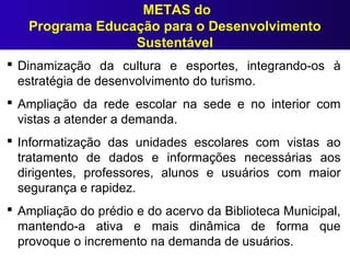 METAS do
Programa Educação para o Desenvolvimento
Sustentável
 Dinamização da cultura e esportes, integrando-os à
estratégia de desenvolvimento do turismo.
 Ampliação da rede escolar na sede e no interior com
vistas a atender a demanda.
 Informatização das unidades escolares com vistas ao
tratamento de dados e informações necessárias aos
dirigentes, professores, alunos e usuários com maior
segurança e rapidez.
 Ampliação do prédio e do acervo da Biblioteca Municipal,
mantendo-a ativa e mais dinâmica de forma que
provoque o incremento na demanda de usuários.
 