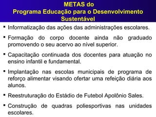METAS do
Programa Educação para o Desenvolvimento
Sustentável
 Informatização das ações das administrações escolares.
 Formação do corpo docente ainda não graduado
promovendo o seu acervo ao nível superior.
 Capacitação continuada dos docentes para atuação no
ensino infantil e fundamental.
 Implantação nas escolas municipais de programa de
reforço alimentar visando ofertar uma refeição diária aos
alunos.
 Reestruturação do Estádio de Futebol Apolônio Sales.
 Construção de quadras poliesportivas nas unidades
escolares.
 